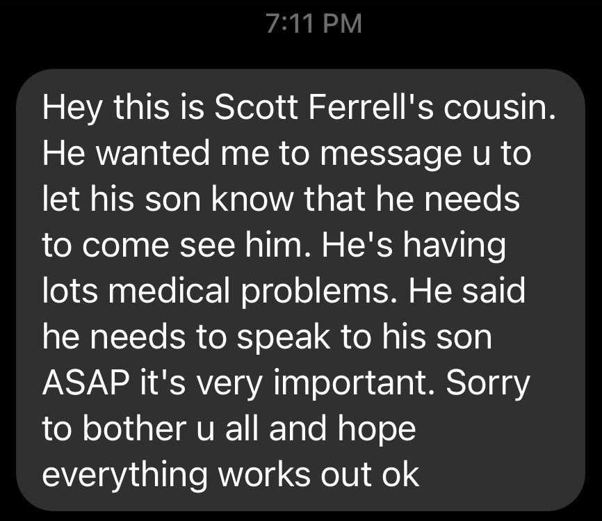 A screenshot of a text message on a phone screen. The message reads: 'Hey this is Scott Ferrell's cousin. He wanted me to message u to let his son know that he needs to come see him. He's having lots medical problems. He said he needs to speak to his son ASAP it's very important. Sorry to bother u all and hope everything works out ok.' The text is white on a dark gray background.